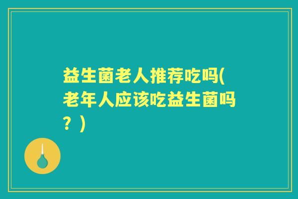 益生菌老人推荐吃吗(老年人应该吃益生菌吗?) 益生菌老人推荐吃吗(老年人应该吃益生菌吗?)