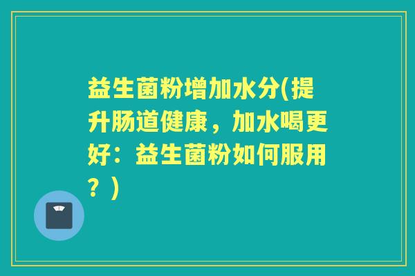 益生菌粉增加水分(提升肠道健康,加水喝更好:益生菌粉如何服用?) 益生菌粉增加水分(提升肠道健康,加水喝更好:益生菌粉如何服用?)