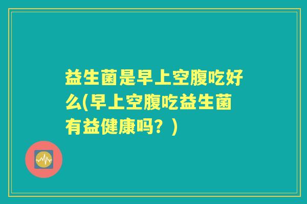 益生菌是早上空腹吃好么(早上空腹吃益生菌有益健康吗?) 益生菌是早上空腹吃好么(早上空腹吃益生菌有益健康吗?)