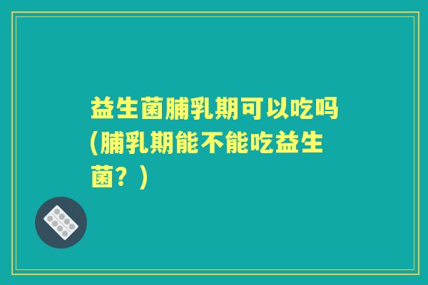 益生菌脯乳期可以吃吗(脯乳期能不能吃益生菌?) 益生菌脯乳期可以吃吗(脯乳期能不能吃益生菌?)