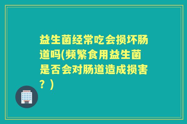 益生菌经常吃会损坏肠道吗(频繁食用益生菌是否会对肠道造成损害?) 益生菌经常吃会损坏肠道吗(频繁食用益生菌是否会对肠道造成损害?)