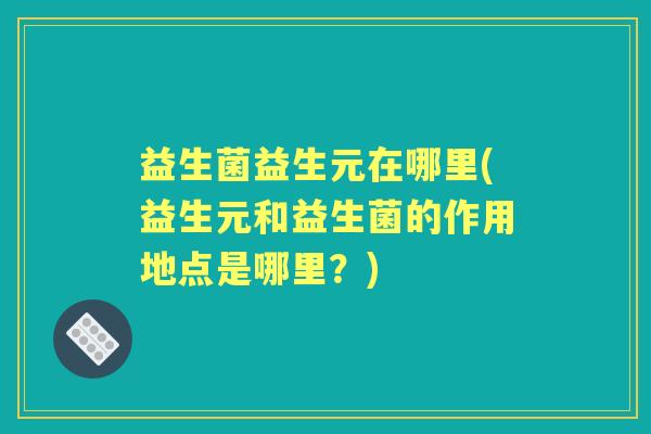 益生菌益生元在哪里(益生元和益生菌的作用地点是哪里?) 益生菌益生元在哪里(益生元和益生菌的作用地点是哪里?)