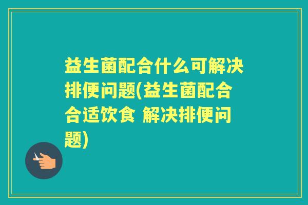 益生菌配合什么可解决排便问题(益生菌配合合适饮食 解决排便问题) 益生菌配合什么可解决排便问题(益生菌配合合适饮食 解决排便问题)