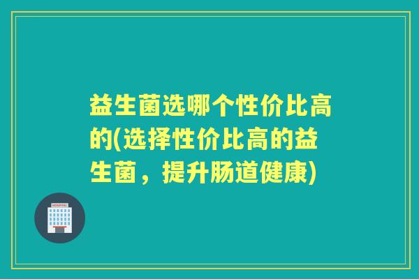 益生菌选哪个性价比高的(选择性价比高的益生菌，提升肠道健康)