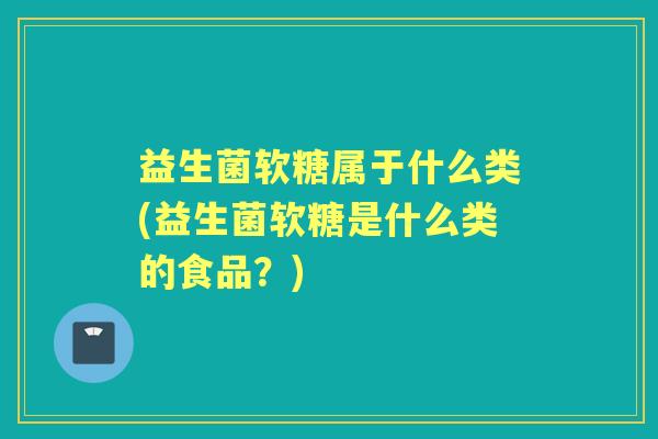 益生菌软糖属于什么类(益生菌软糖是什么类的食品?) 益生菌软糖属于什么类(益生菌软糖是什么类的食品?)