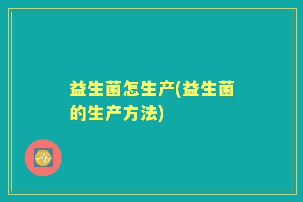 益生菌怎生产(益生菌的生产方法) 益生菌怎生产(益生菌的生产方法)
