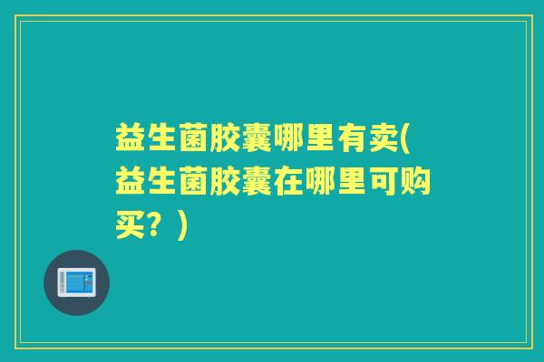 益生菌胶囊哪里有卖(益生菌胶囊在哪里可购买？)