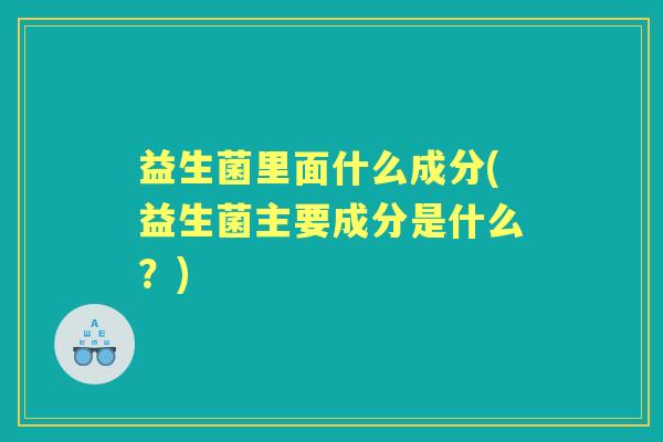 益生菌里面什么成分(益生菌主要成分是什么?) 益生菌里面什么成分(益生菌主要成分是什么?)