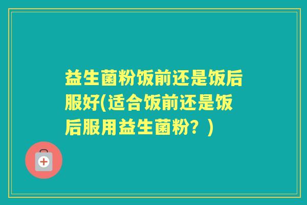 益生菌粉饭前还是饭后服好(适合饭前还是饭后服用益生菌粉?) 益生菌粉饭前还是饭后服好(适合饭前还是饭后服用益生菌粉?)