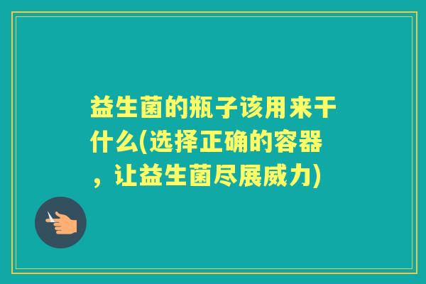 益生菌的瓶子该用来干什么(选择正确的容器,让益生菌尽展威力) 益生菌的瓶子该用来干什么(选择正确的容器,让益生菌尽展威力)