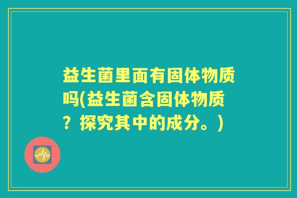 益生菌里面有固体物质吗(益生菌含固体物质?探究其中的成分。) 益生菌里面有固体物质吗(益生菌含固体物质?探究其中的成分。)