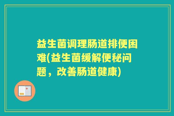 益生菌调理肠道排便困难(益生菌缓解问题,改善肠道健康) 益生菌调理肠道排便困难(益生菌缓解问题,改善肠道健康)