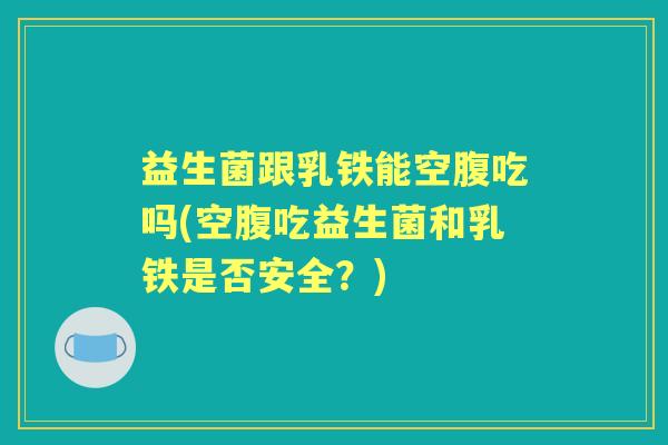 益生菌跟乳铁能空腹吃吗(空腹吃益生菌和乳铁是否安全？)