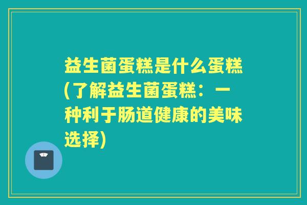 益生菌蛋糕是什么蛋糕(了解益生菌蛋糕:一种利于肠道健康的美味选择) 益生菌蛋糕是什么蛋糕(了解益生菌蛋糕:一种利于肠道健康的美味选择)