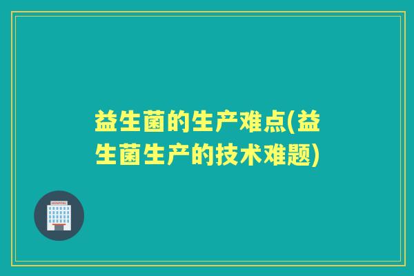 益生菌的生产难点(益生菌生产的技术难题) 益生菌的生产难点(益生菌生产的技术难题)