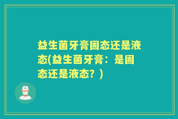 益生菌牙膏固态还是液态(益生菌牙膏:是固态还是液态?) 益生菌牙膏固态还是液态(益生菌牙膏:是固态还是液态?)