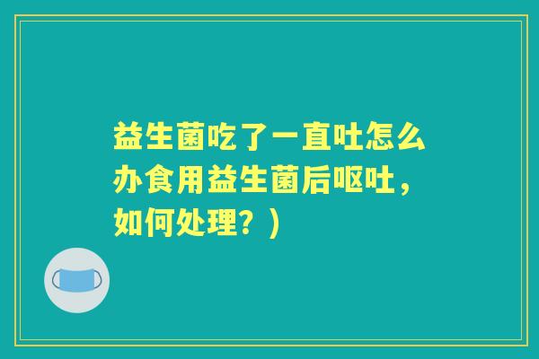 益生菌吃了一直吐怎么办食用益生菌后,如何处理?) 益生菌吃了一直吐怎么办食用益生菌后,如何处理?)