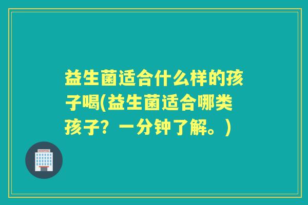 益生菌适合什么样的孩子喝(益生菌适合哪类孩子？一分钟了解。)