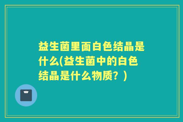 益生菌里面白色结晶是什么(益生菌中的白色结晶是什么物质？)