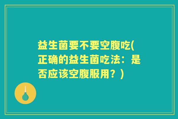 益生菌要不要空腹吃(正确的益生菌吃法:是否应该空腹服用?) 益生菌要不要空腹吃(正确的益生菌吃法:是否应该空腹服用?)