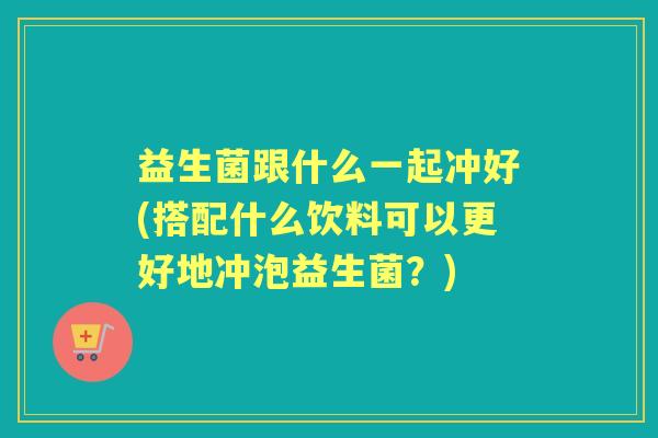 益生菌跟什么一起冲好(搭配什么饮料可以更好地冲泡益生菌?) 益生菌跟什么一起冲好(搭配什么饮料可以更好地冲泡益生菌?)