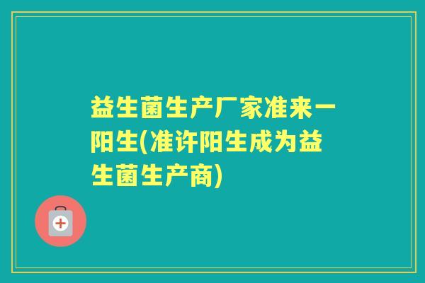 益生菌生产厂家准来一阳生(准许阳生成为益生菌生产商)
