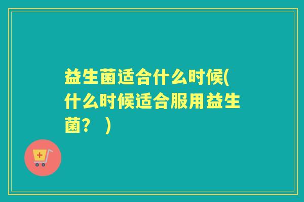 益生菌适合什么时候(什么时候适合服用益生菌？ )