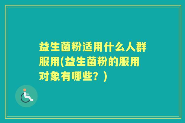 益生菌粉适用什么人群服用(益生菌粉的服用对象有哪些?) 益生菌粉适用什么人群服用(益生菌粉的服用对象有哪些?)