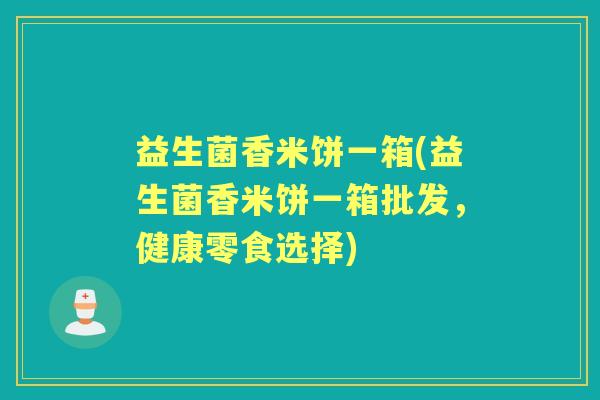 益生菌香米饼一箱(益生菌香米饼一箱批发,健康零食选择) 益生菌香米饼一箱(益生菌香米饼一箱批发,健康零食选择)