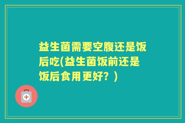 益生菌需要空腹还是饭后吃(益生菌饭前还是饭后食用更好?) 益生菌需要空腹还是饭后吃(益生菌饭前还是饭后食用更好?)