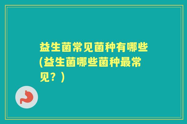 益生菌常见菌种有哪些(益生菌哪些菌种常见?) 益生菌常见菌种有哪些(益生菌哪些菌种常见?)