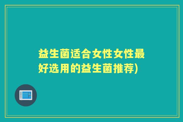 益生菌适合女性女性好选用的益生菌推荐) 益生菌适合女性女性好选用的益生菌推荐)