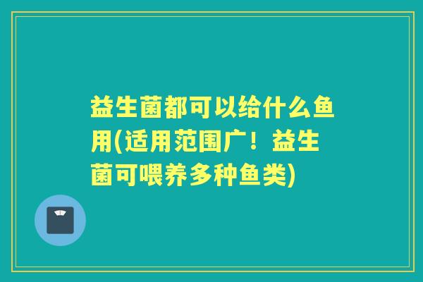 益生菌都可以给什么鱼用(适用范围广!益生菌可喂养多种鱼类) 益生菌都可以给什么鱼用(适用范围广!益生菌可喂养多种鱼类)