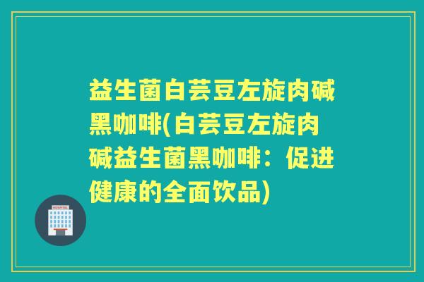 益生菌白芸豆左旋肉碱黑咖啡(白芸豆左旋肉碱益生菌黑咖啡:促进健康的全面饮品) 益生菌白芸豆左旋肉碱黑咖啡(白芸豆左旋肉碱益生菌黑咖啡:促进健康的全面饮品)