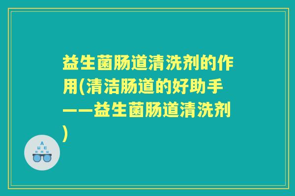 益生菌肠道清洗剂的作用(清洁肠道的好助手——益生菌肠道清洗剂) 益生菌肠道清洗剂的作用(清洁肠道的好助手——益生菌肠道清洗剂)