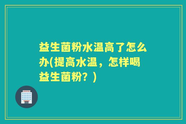 益生菌粉水温高了怎么办(提高水温,怎样喝益生菌粉?) 益生菌粉水温高了怎么办(提高水温,怎样喝益生菌粉?)