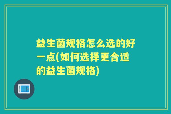 益生菌规格怎么选的好一点(如何选择更合适的益生菌规格) 益生菌规格怎么选的好一点(如何选择更合适的益生菌规格)
