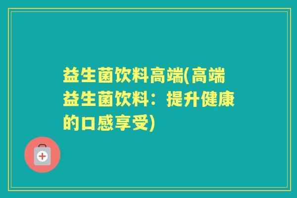 益生菌饮料高端(高端益生菌饮料：提升健康的口感享受)
