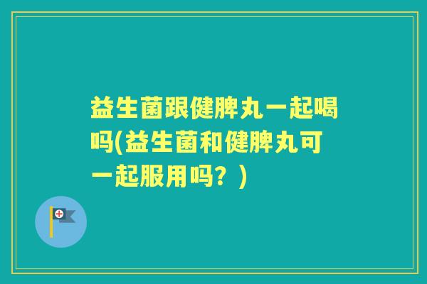 益生菌跟健脾丸一起喝吗(益生菌和健脾丸可一起服用吗?) 益生菌跟健脾丸一起喝吗(益生菌和健脾丸可一起服用吗?)
