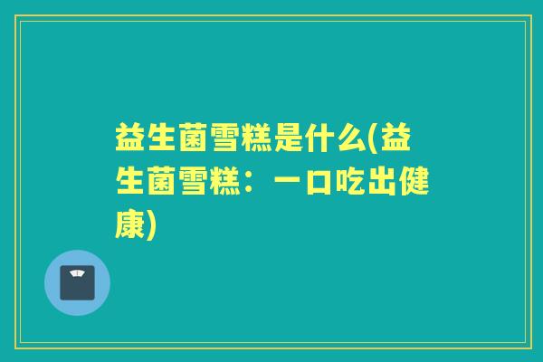 益生菌雪糕是什么(益生菌雪糕:一口吃出健康) 益生菌雪糕是什么(益生菌雪糕:一口吃出健康)