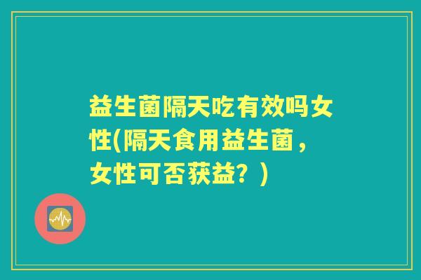益生菌隔天吃有效吗女性(隔天食用益生菌,女性可否获益?) 益生菌隔天吃有效吗女性(隔天食用益生菌,女性可否获益?)