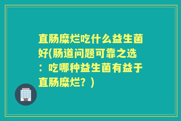 直肠糜烂吃什么益生菌好(肠道问题可靠之选:吃哪种益生菌有益于直肠糜烂?) 直肠糜烂吃什么益生菌好(肠道问题可靠之选:吃哪种益生菌有益于直肠糜烂?)
