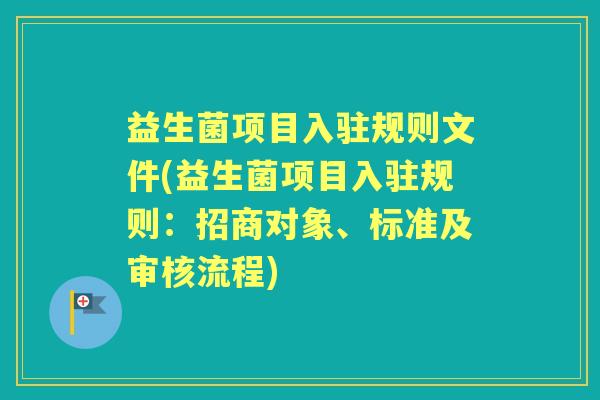 益生菌项目入驻规则文件(益生菌项目入驻规则:招商对象、标准及审核流程) 益生菌项目入驻规则文件(益生菌项目入驻规则:招商对象、标准及审核流程)
