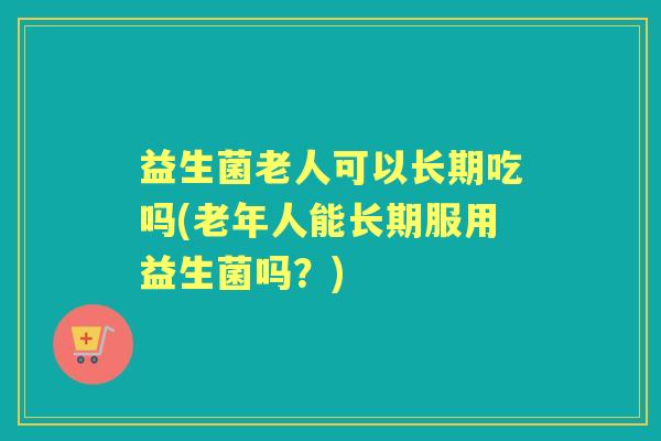 益生菌老人可以长期吃吗(老年人能长期服用益生菌吗？)