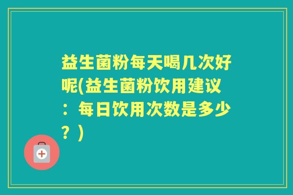 益生菌粉每天喝几次好呢(益生菌粉饮用建议：每日饮用次数是多少？)