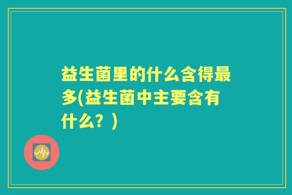 益生菌里的什么含得多(益生菌中主要含有什么？)