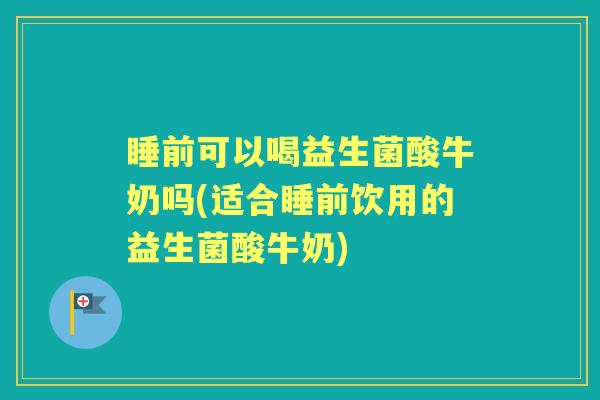 睡前可以喝益生菌酸牛奶吗(适合睡前饮用的益生菌酸牛奶)