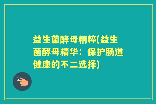 益生菌酵母精粹(益生菌酵母精华:保护肠道健康的不二选择) 益生菌酵母精粹(益生菌酵母精华:保护肠道健康的不二选择)