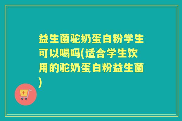 益生菌驼奶蛋白粉学生可以喝吗(适合学生饮用的驼奶蛋白粉益生菌)