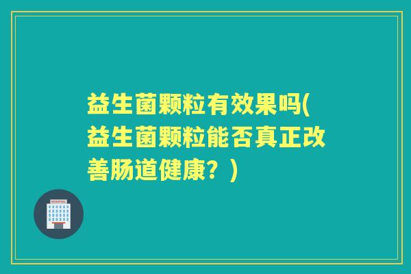 益生菌颗粒有效果吗(益生菌颗粒能否真正改善肠道健康?) 益生菌颗粒有效果吗(益生菌颗粒能否真正改善肠道健康?)